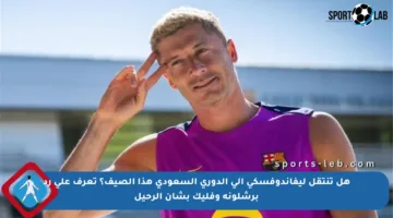هل تنتقل ليفاندوفسكي إلى الدوري السعودي هذا الصيف؟ تعرف على رد برشلونة وفليك بشأن الرحيل